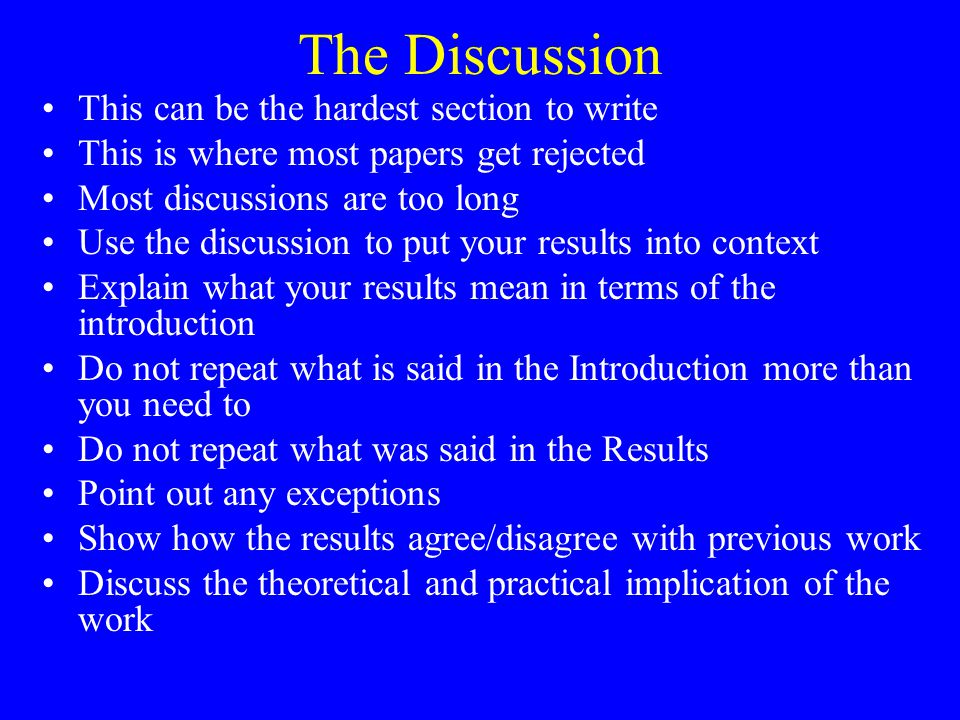 The Discussion This can be the hardest section to write This is where most papers get rejected Most discussions are too long Use the discussion to put your results into context Explain what your results mean in terms of the introduction Do not repeat what is said in the Introduction more than you need to Do not repeat what was said in the Results Point out any exceptions Show how the results agree/disagree with previous work Discuss the theoretical and practical implication of the work