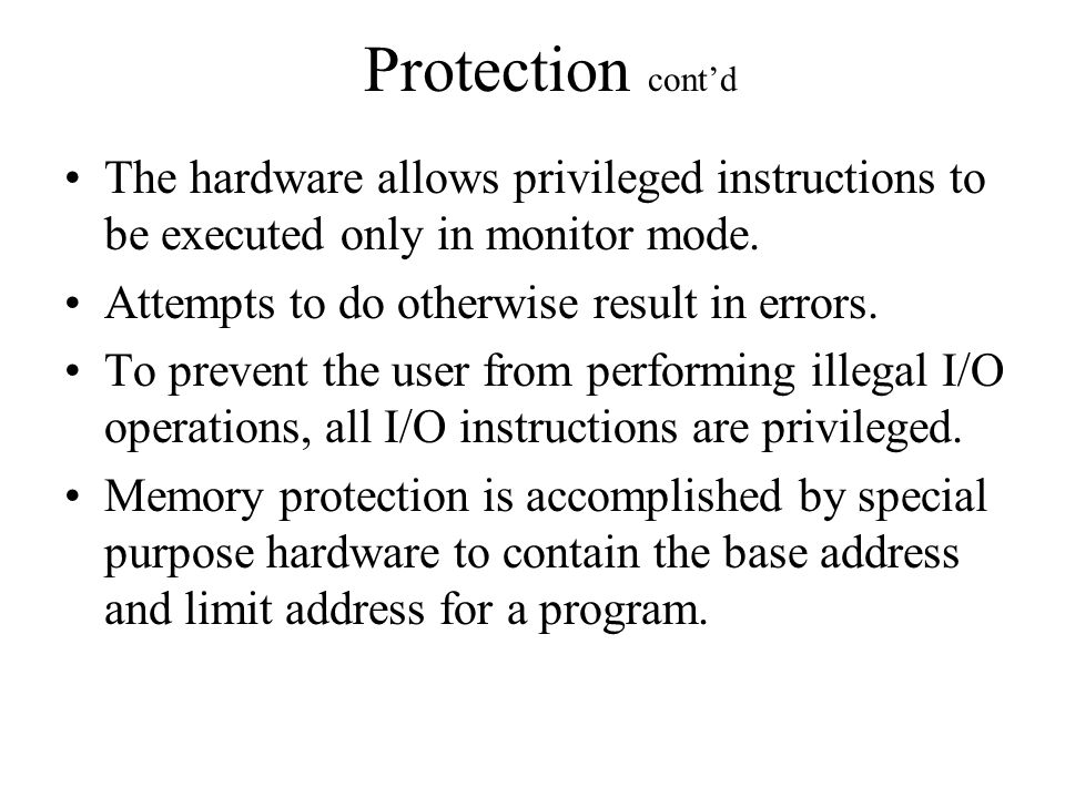 Protection cont’d The hardware allows privileged instructions to be executed only in monitor mode.