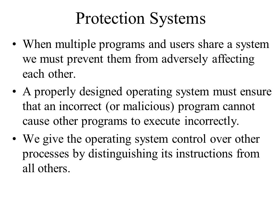 Protection Systems When multiple programs and users share a system we must prevent them from adversely affecting each other.