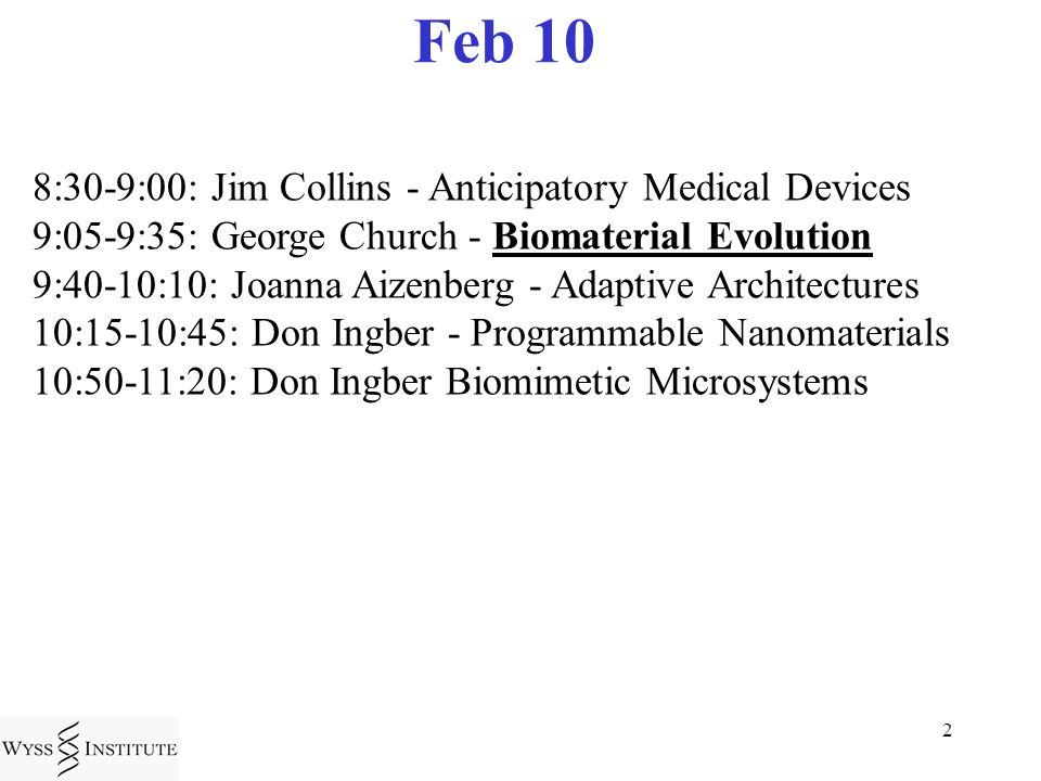 2 Feb 10 8:30-9:00: Jim Collins - Anticipatory Medical Devices 9:05-9:35: George Church - Biomaterial Evolution 9:40-10:10: Joanna Aizenberg - Adaptive Architectures 10:15-10:45: Don Ingber - Programmable Nanomaterials 10:50-11:20: Don Ingber Biomimetic Microsystems