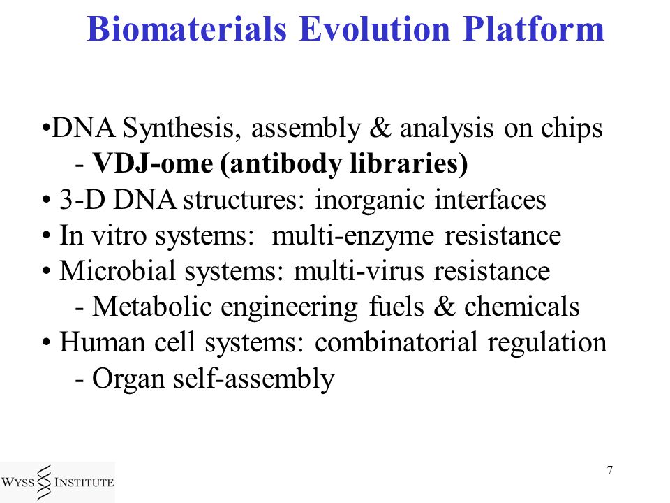 7 Biomaterials Evolution Platform DNA Synthesis, assembly & analysis on chips - VDJ-ome (antibody libraries) 3-D DNA structures: inorganic interfaces In vitro systems: multi-enzyme resistance Microbial systems: multi-virus resistance - Metabolic engineering fuels & chemicals Human cell systems: combinatorial regulation - Organ self-assembly
