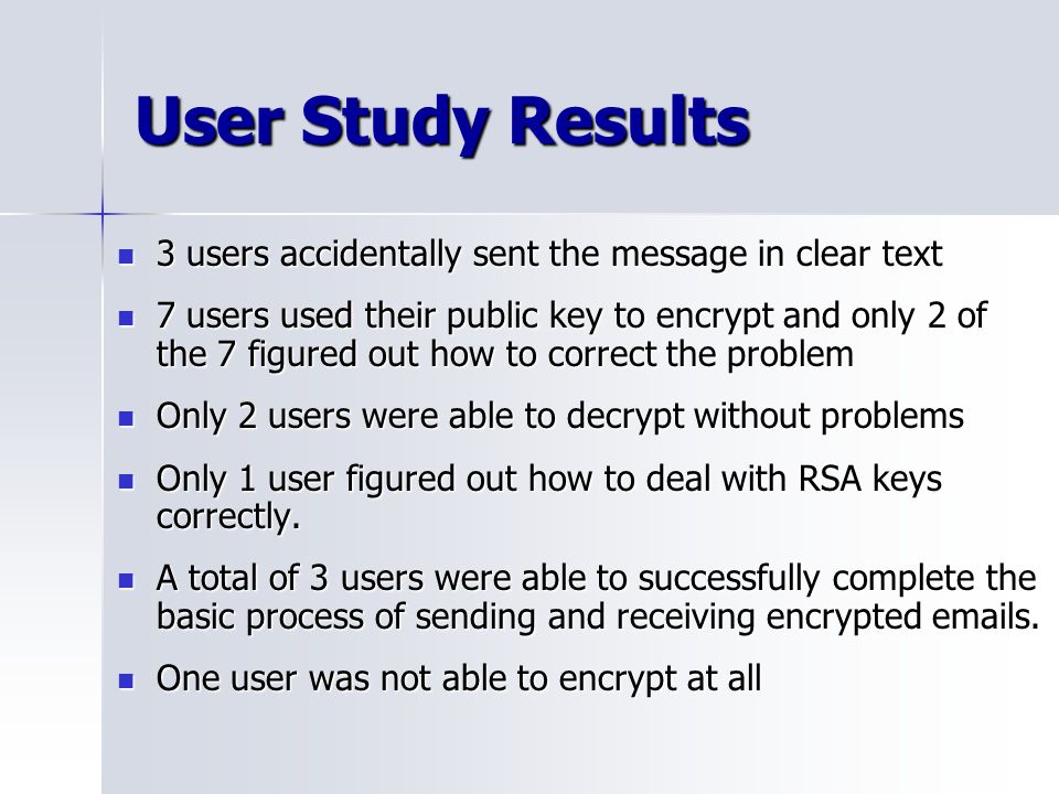 User Study Results 3 users accidentally sent the message in clear text 3 users accidentally sent the message in clear text 7 users used their public key to encrypt and only 2 of the 7 figured out how to correct the problem 7 users used their public key to encrypt and only 2 of the 7 figured out how to correct the problem Only 2 users were able to decrypt without problems Only 2 users were able to decrypt without problems Only 1 user figured out how to deal with RSA keys correctly.