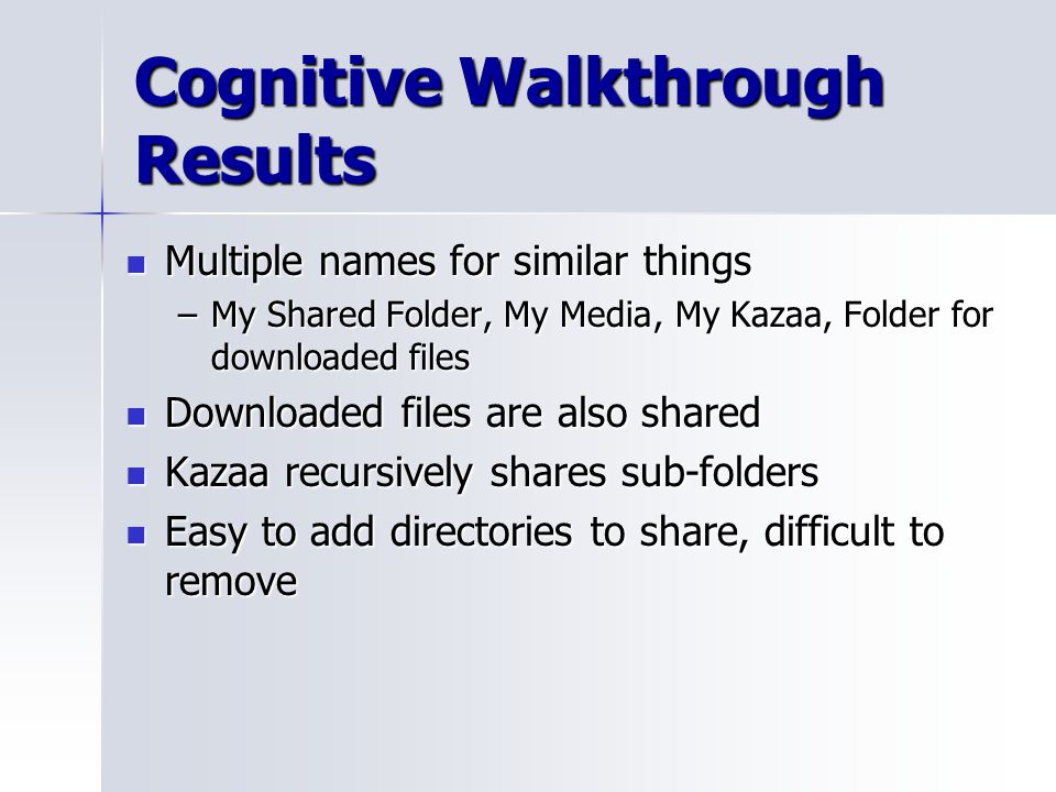 Cognitive Walkthrough Results Multiple names for similar things Multiple names for similar things –My Shared Folder, My Media, My Kazaa, Folder for downloaded files Downloaded files are also shared Downloaded files are also shared Kazaa recursively shares sub-folders Kazaa recursively shares sub-folders Easy to add directories to share, difficult to remove Easy to add directories to share, difficult to remove