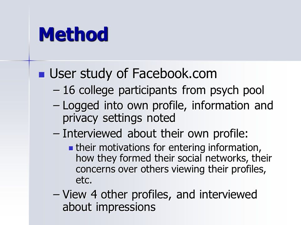 Method User study of Facebook.com User study of Facebook.com –16 college participants from psych pool –Logged into own profile, information and privacy settings noted –Interviewed about their own profile: their motivations for entering information, how they formed their social networks, their concerns over others viewing their profiles, etc.
