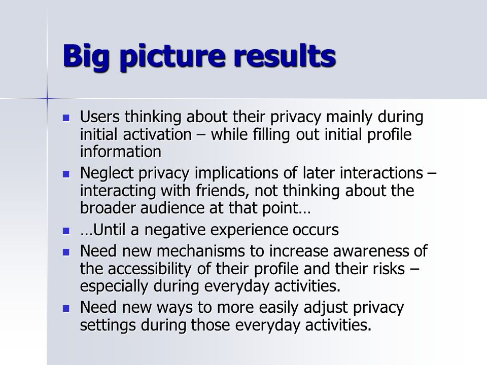 Big picture results Users thinking about their privacy mainly during initial activation – while filling out initial profile information Users thinking about their privacy mainly during initial activation – while filling out initial profile information Neglect privacy implications of later interactions – interacting with friends, not thinking about the broader audience at that point… Neglect privacy implications of later interactions – interacting with friends, not thinking about the broader audience at that point… …Until a negative experience occurs …Until a negative experience occurs Need new mechanisms to increase awareness of the accessibility of their profile and their risks – especially during everyday activities.