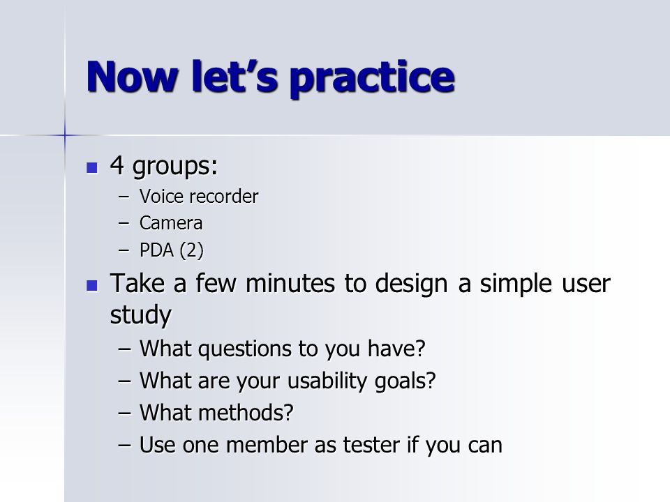 Now let’s practice 4 groups: 4 groups: –Voice recorder –Camera –PDA (2) Take a few minutes to design a simple user study Take a few minutes to design a simple user study –What questions to you have.