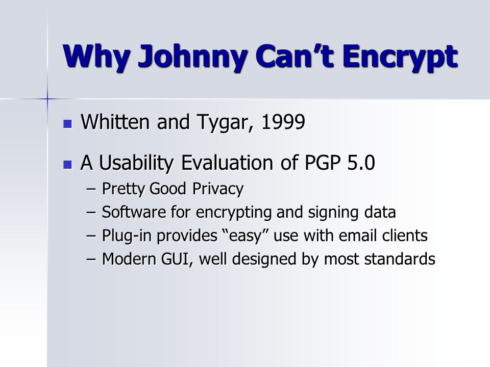 Why Johnny Can’t Encrypt Whitten and Tygar, 1999 Whitten and Tygar, 1999 A Usability Evaluation of PGP 5.0 A Usability Evaluation of PGP 5.0 –Pretty Good Privacy –Software for encrypting and signing data –Plug-in provides easy use with  clients –Modern GUI, well designed by most standards