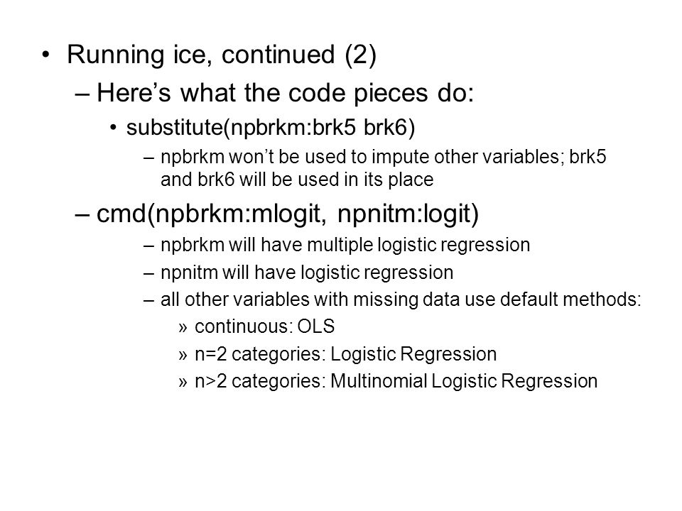 Running ice, continued (2) –Here’s what the code pieces do: substitute(npbrkm:brk5 brk6) –npbrkm won’t be used to impute other variables; brk5 and brk6 will be used in its place –cmd(npbrkm:mlogit, npnitm:logit) –npbrkm will have multiple logistic regression –npnitm will have logistic regression –all other variables with missing data use default methods: »continuous: OLS »n=2 categories: Logistic Regression »n>2 categories: Multinomial Logistic Regression