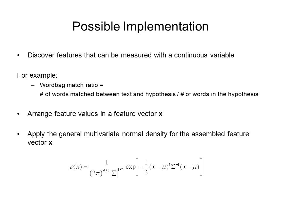 Possible Implementation Discover features that can be measured with a continuous variable For example: –Wordbag match ratio = # of words matched between text and hypothesis / # of words in the hypothesis Arrange feature values in a feature vector x Apply the general multivariate normal density for the assembled feature vector x