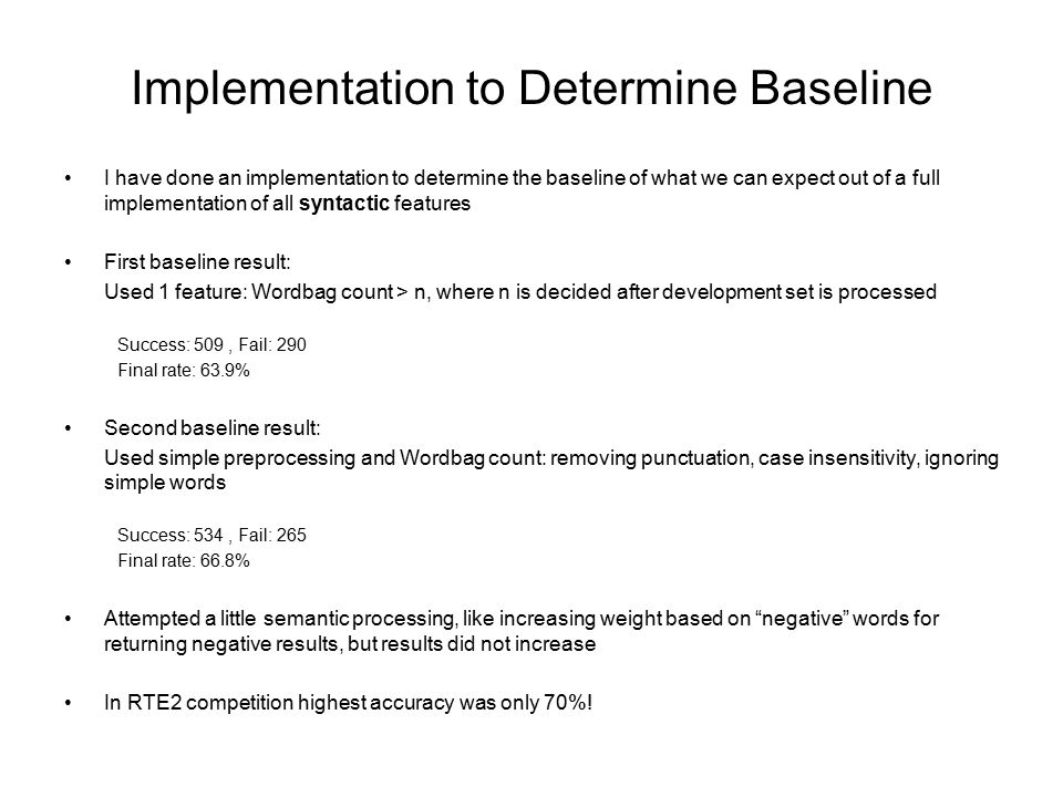 Implementation to Determine Baseline I have done an implementation to determine the baseline of what we can expect out of a full implementation of all syntactic features First baseline result: Used 1 feature: Wordbag count > n, where n is decided after development set is processed Success: 509, Fail: 290 Final rate: 63.9% Second baseline result: Used simple preprocessing and Wordbag count: removing punctuation, case insensitivity, ignoring simple words Success: 534, Fail: 265 Final rate: 66.8% Attempted a little semantic processing, like increasing weight based on negative words for returning negative results, but results did not increase In RTE2 competition highest accuracy was only 70%!