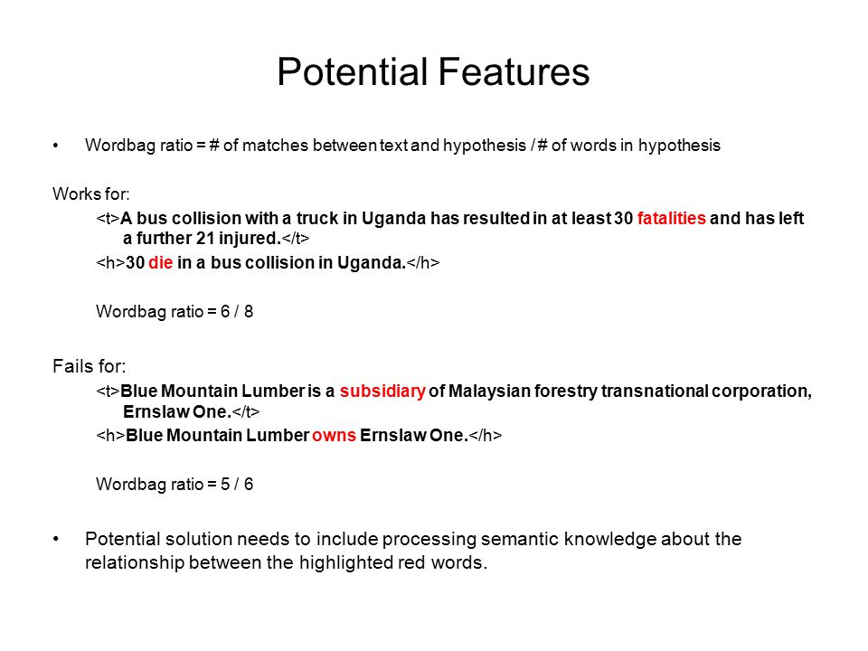 Potential Features Wordbag ratio = # of matches between text and hypothesis / # of words in hypothesis Works for: A bus collision with a truck in Uganda has resulted in at least 30 fatalities and has left a further 21 injured.