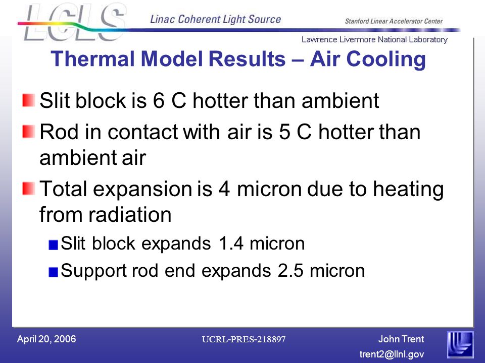 John Trent April 20, 2006 UCRL-PRES Thermal Model Results – Air Cooling Slit block is 6 C hotter than ambient Rod in contact with air is 5 C hotter than ambient air Total expansion is 4 micron due to heating from radiation Slit block expands 1.4 micron Support rod end expands 2.5 micron