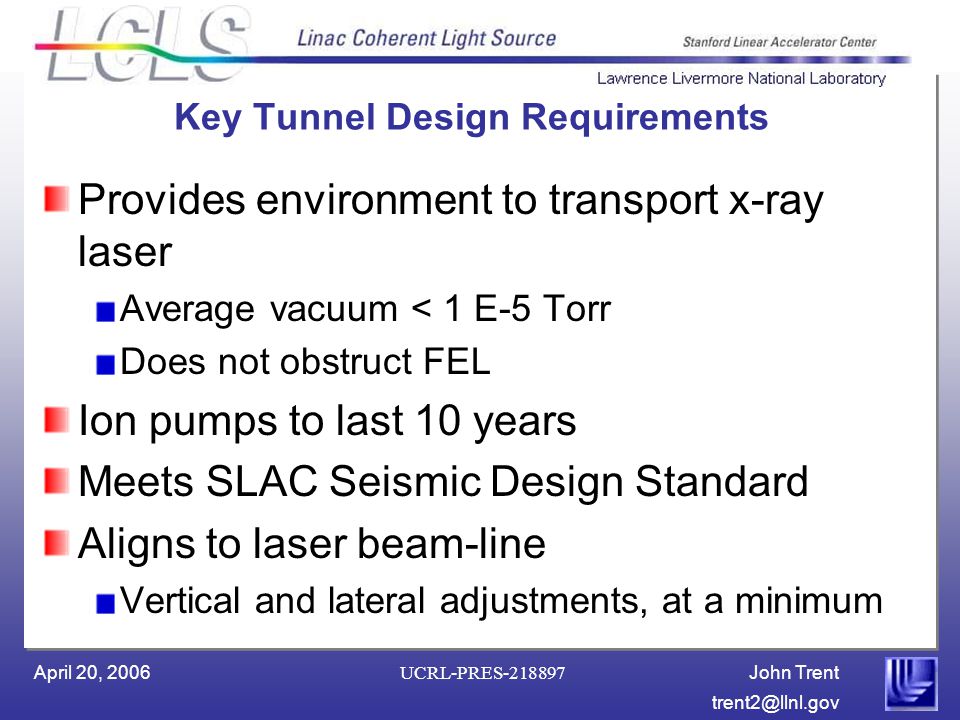 John Trent April 20, 2006 UCRL-PRES Key Tunnel Design Requirements Provides environment to transport x-ray laser Average vacuum < 1 E-5 Torr Does not obstruct FEL Ion pumps to last 10 years Meets SLAC Seismic Design Standard Aligns to laser beam-line Vertical and lateral adjustments, at a minimum