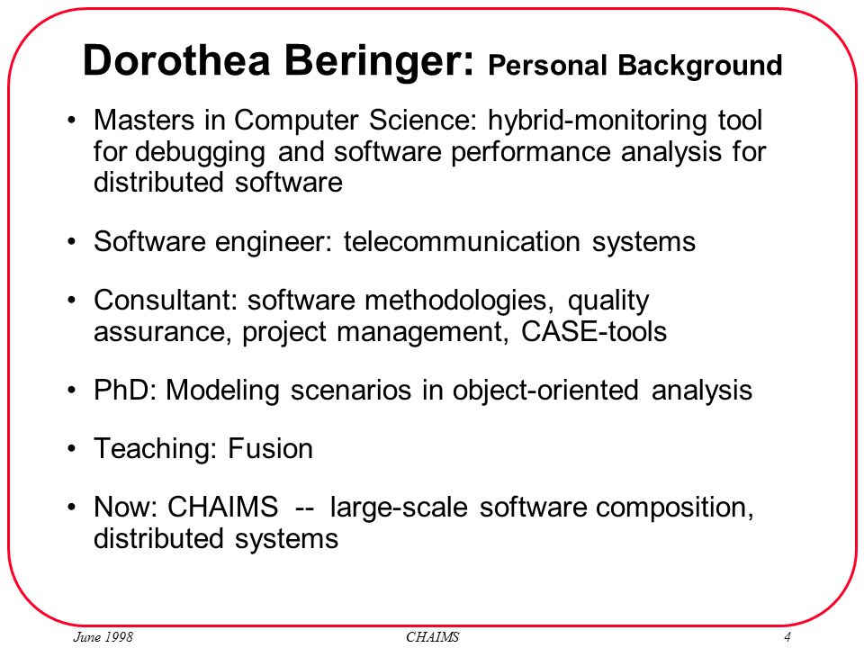 June 1998 CHAIMS4 Dorothea Beringer: Personal Background Masters in Computer Science: hybrid-monitoring tool for debugging and software performance analysis for distributed software Software engineer: telecommunication systems Consultant: software methodologies, quality assurance, project management, CASE-tools PhD: Modeling scenarios in object-oriented analysis Teaching: Fusion Now: CHAIMS -- large-scale software composition, distributed systems