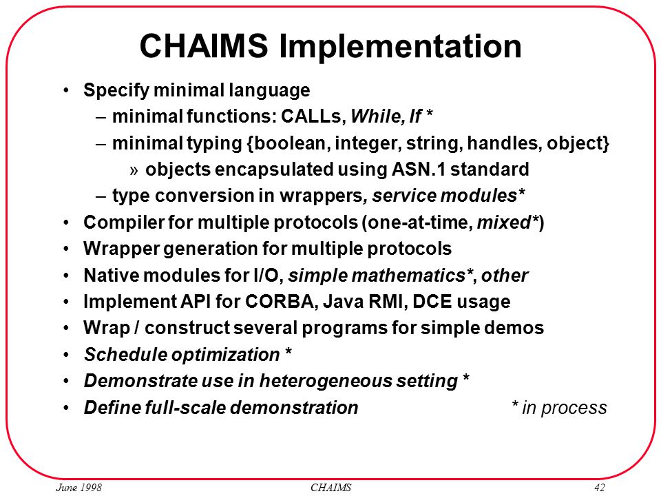 June 1998 CHAIMS42 CHAIMS Implementation Specify minimal language –minimal functions: CALLs, While, If * –minimal typing {boolean, integer, string, handles, object} »objects encapsulated using ASN.1 standard –type conversion in wrappers, service modules* Compiler for multiple protocols (one-at-time, mixed*) Wrapper generation for multiple protocols Native modules for I/O, simple mathematics*, other Implement API for CORBA, Java RMI, DCE usage Wrap / construct several programs for simple demos Schedule optimization * Demonstrate use in heterogeneous setting * Define full-scale demonstration * in process