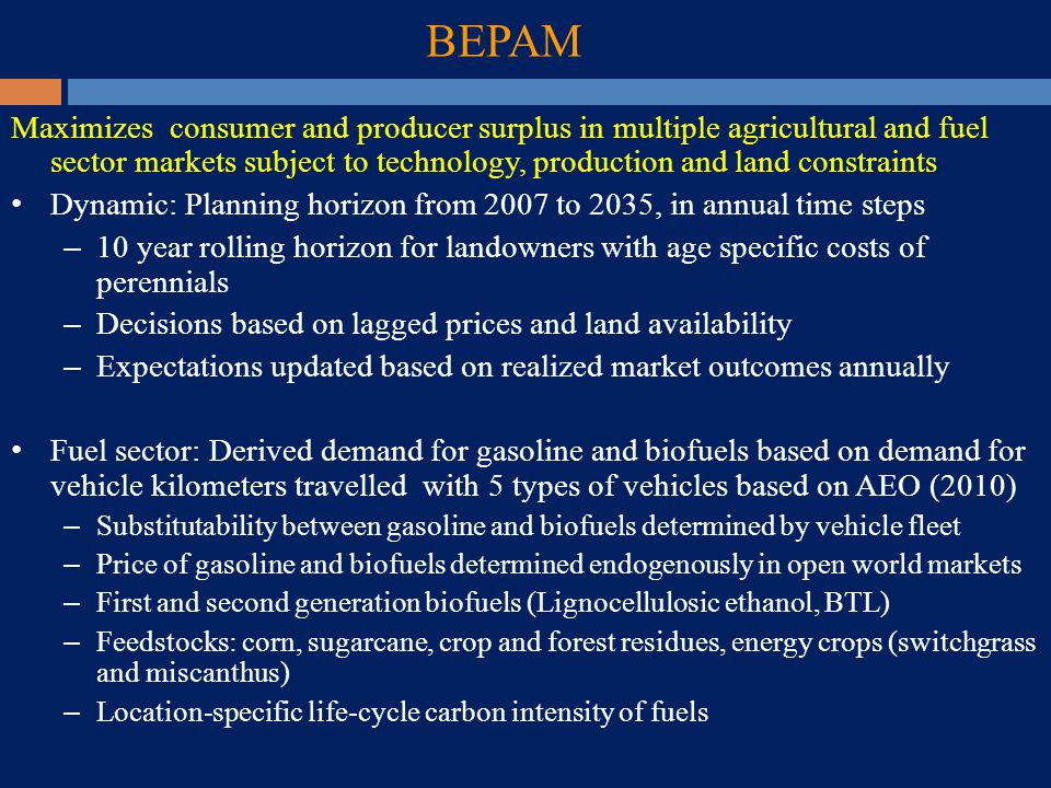 BEPAM Maximizes consumer and producer surplus in multiple agricultural and fuel sector markets subject to technology, production and land constraints Dynamic: Planning horizon from 2007 to 2035, in annual time steps – 10 year rolling horizon for landowners with age specific costs of perennials – Decisions based on lagged prices and land availability – Expectations updated based on realized market outcomes annually Fuel sector: Derived demand for gasoline and biofuels based on demand for vehicle kilometers travelled with 5 types of vehicles based on AEO (2010) – Substitutability between gasoline and biofuels determined by vehicle fleet – Price of gasoline and biofuels determined endogenously in open world markets – First and second generation biofuels (Lignocellulosic ethanol, BTL) – Feedstocks: corn, sugarcane, crop and forest residues, energy crops (switchgrass and miscanthus) – Location-specific life-cycle carbon intensity of fuels