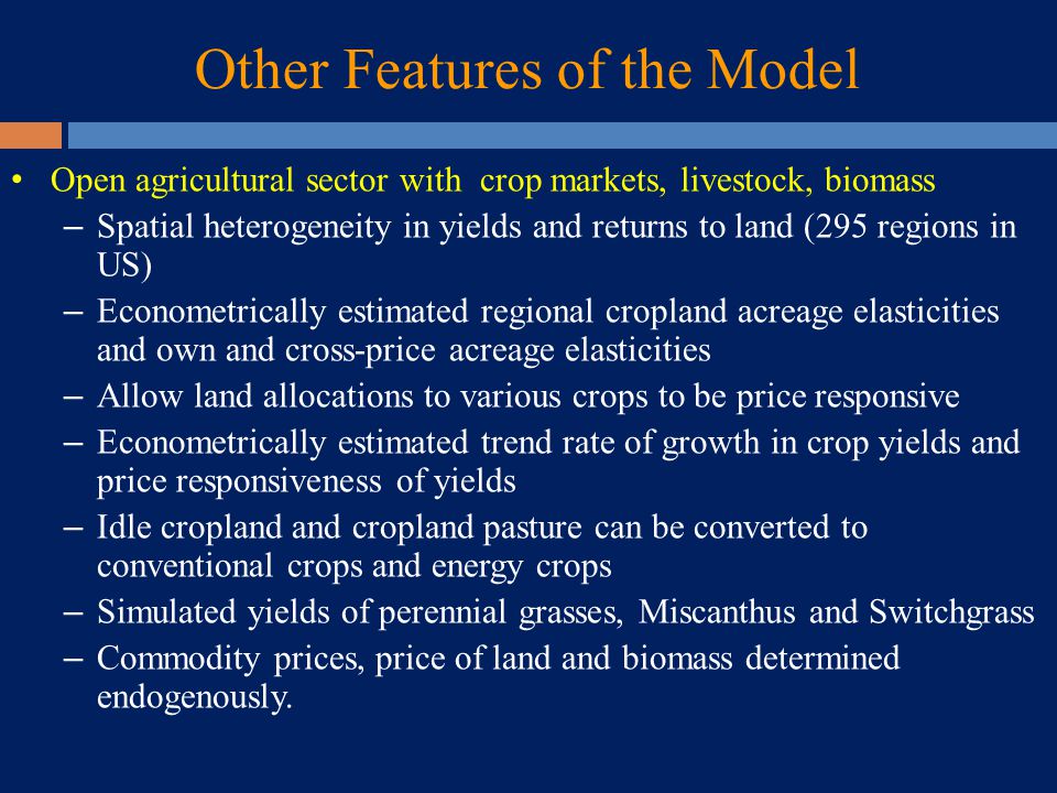 Other Features of the Model Open agricultural sector with crop markets, livestock, biomass – Spatial heterogeneity in yields and returns to land (295 regions in US) – Econometrically estimated regional cropland acreage elasticities and own and cross-price acreage elasticities – Allow land allocations to various crops to be price responsive – Econometrically estimated trend rate of growth in crop yields and price responsiveness of yields – Idle cropland and cropland pasture can be converted to conventional crops and energy crops – Simulated yields of perennial grasses, Miscanthus and Switchgrass – Commodity prices, price of land and biomass determined endogenously.