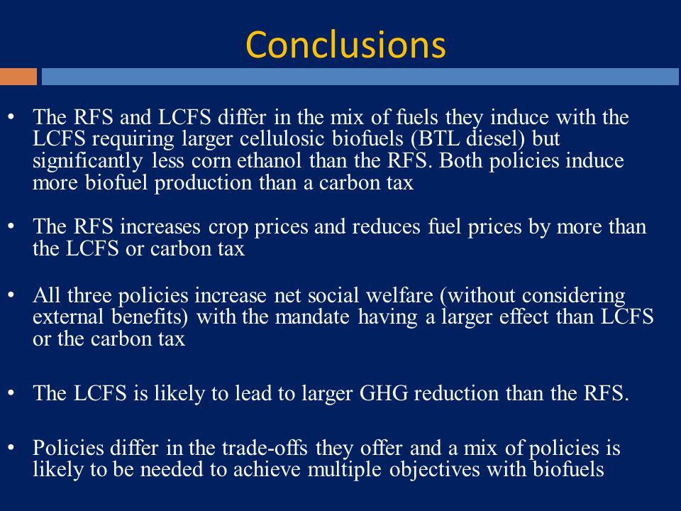 Conclusions The RFS and LCFS differ in the mix of fuels they induce with the LCFS requiring larger cellulosic biofuels (BTL diesel) but significantly less corn ethanol than the RFS.