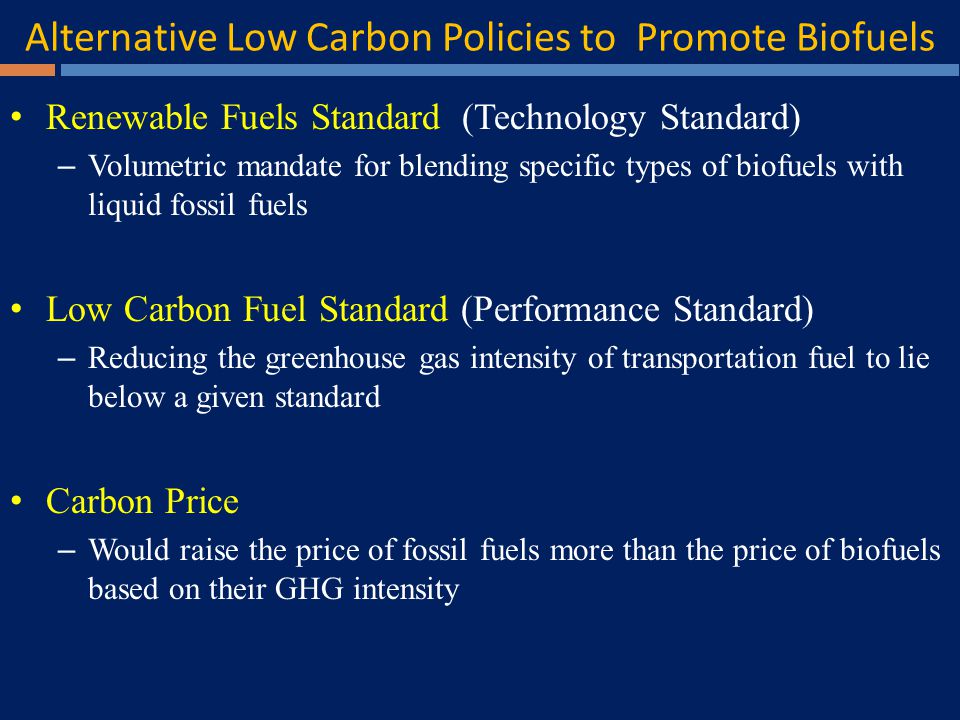 Alternative Low Carbon Policies to Promote Biofuels Renewable Fuels Standard (Technology Standard) – Volumetric mandate for blending specific types of biofuels with liquid fossil fuels Low Carbon Fuel Standard (Performance Standard) – Reducing the greenhouse gas intensity of transportation fuel to lie below a given standard Carbon Price – Would raise the price of fossil fuels more than the price of biofuels based on their GHG intensity