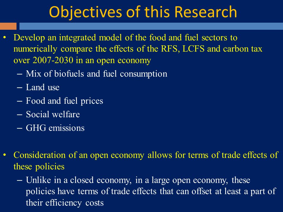 Objectives of this Research Develop an integrated model of the food and fuel sectors to numerically compare the effects of the RFS, LCFS and carbon tax over in an open economy – Mix of biofuels and fuel consumption – Land use – Food and fuel prices – Social welfare – GHG emissions Consideration of an open economy allows for terms of trade effects of these policies – Unlike in a closed economy, in a large open economy, these policies have terms of trade effects that can offset at least a part of their efficiency costs