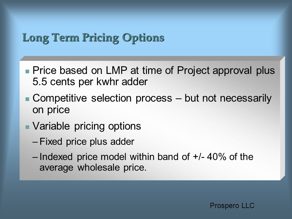 Prospero LLC Long Term Pricing Options Price based on LMP at time of Project approval plus 5.5 cents per kwhr adder Competitive selection process – but not necessarily on price Variable pricing options –Fixed price plus adder –Indexed price model within band of +/- 40% of the average wholesale price.