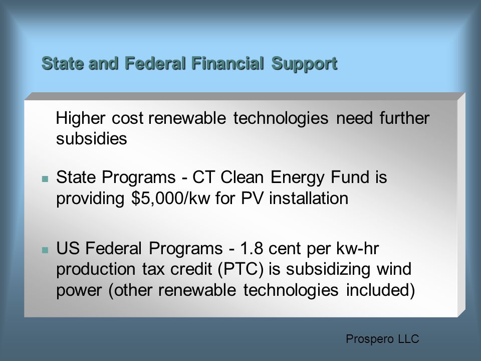 Prospero LLC State and Federal Financial Support Higher cost renewable technologies need further subsidies State Programs - CT Clean Energy Fund is providing $5,000/kw for PV installation US Federal Programs cent per kw-hr production tax credit (PTC) is subsidizing wind power (other renewable technologies included)