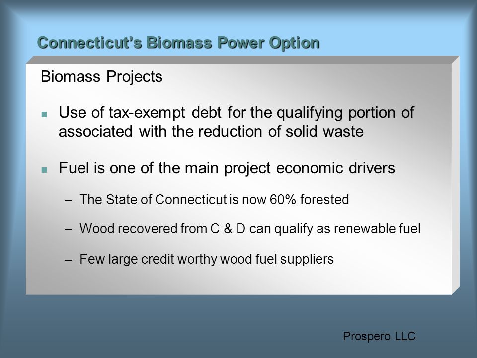Prospero LLC Connecticut’s Biomass Power Option Biomass Projects Use of tax-exempt debt for the qualifying portion of associated with the reduction of solid waste Fuel is one of the main project economic drivers –The State of Connecticut is now 60% forested –Wood recovered from C & D can qualify as renewable fuel –Few large credit worthy wood fuel suppliers