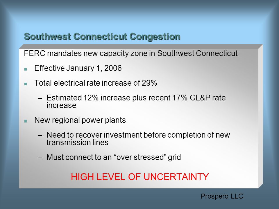 Prospero LLC Southwest Connecticut Congestion FERC mandates new capacity zone in Southwest Connecticut Effective January 1, 2006 Total electrical rate increase of 29% –Estimated 12% increase plus recent 17% CL&P rate increase New regional power plants –Need to recover investment before completion of new transmission lines –Must connect to an over stressed grid HIGH LEVEL OF UNCERTAINTY