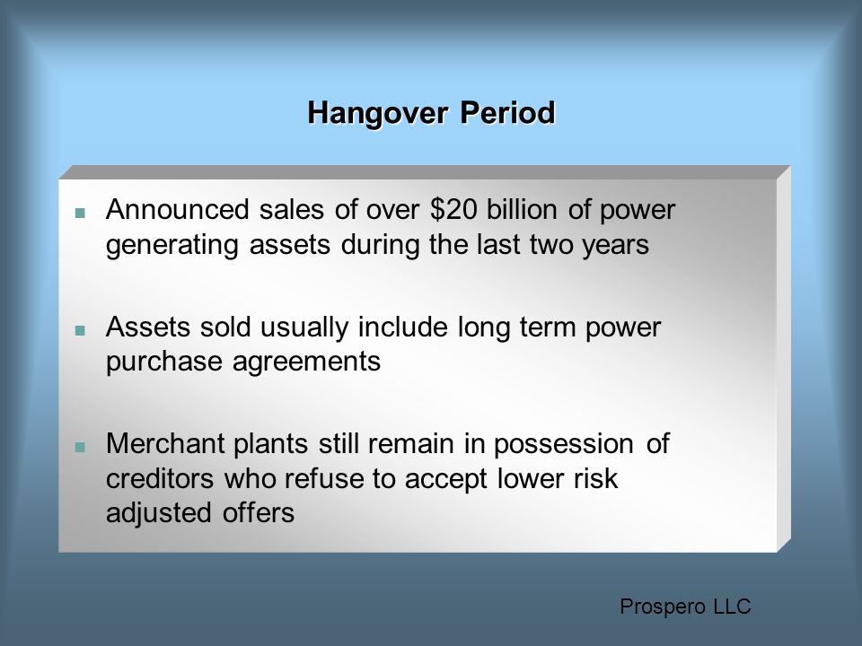 Prospero LLC Hangover Period Announced sales of over $20 billion of power generating assets during the last two years Assets sold usually include long term power purchase agreements Merchant plants still remain in possession of creditors who refuse to accept lower risk adjusted offers