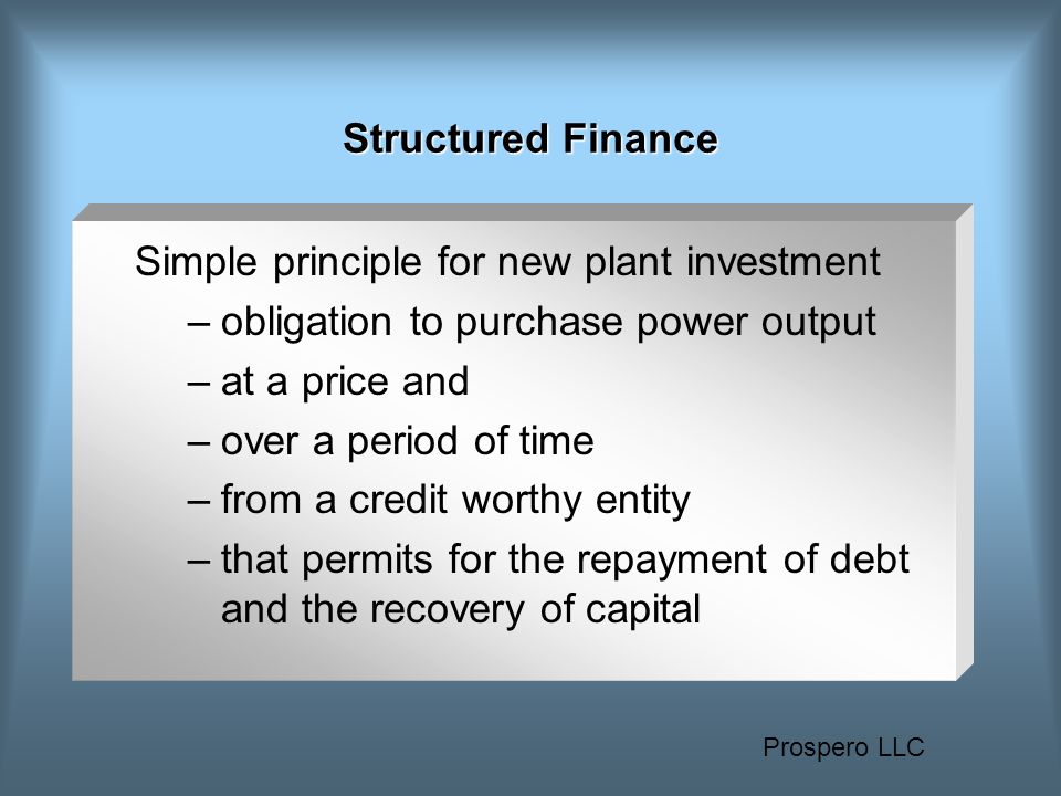 Prospero LLC Structured Finance Simple principle for new plant investment –obligation to purchase power output –at a price and –over a period of time –from a credit worthy entity –that permits for the repayment of debt and the recovery of capital