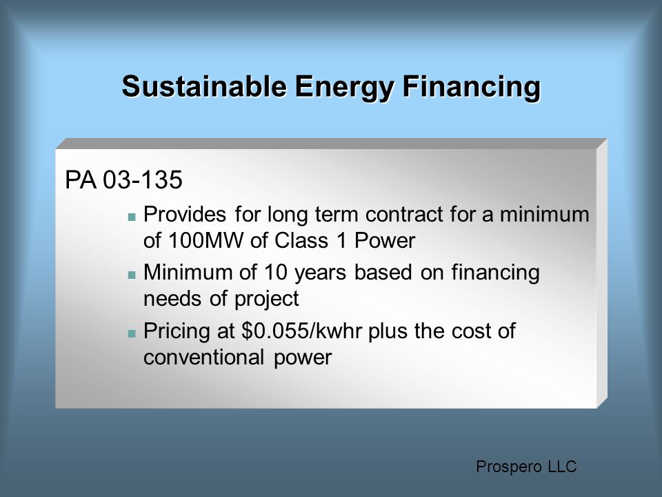 Prospero LLC Sustainable Energy Financing PA Provides for long term contract for a minimum of 100MW of Class 1 Power Minimum of 10 years based on financing needs of project Pricing at $0.055/kwhr plus the cost of conventional power