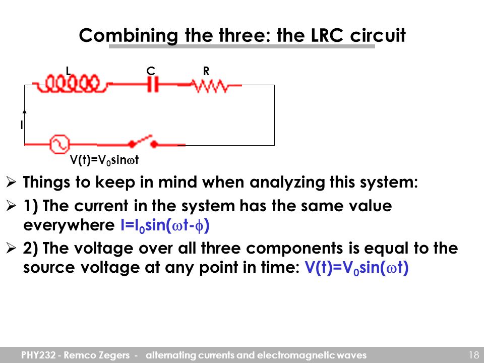 PHY232 - Remco Zegers - alternating currents and electromagnetic waves 18 Combining the three: the LRC circuit  Things to keep in mind when analyzing this system:  1) The current in the system has the same value everywhere I=I 0 sin(  t-  )  2) The voltage over all three components is equal to the source voltage at any point in time: V(t)=V 0 sin(  t) I V(t)=V 0 sin  t LCR