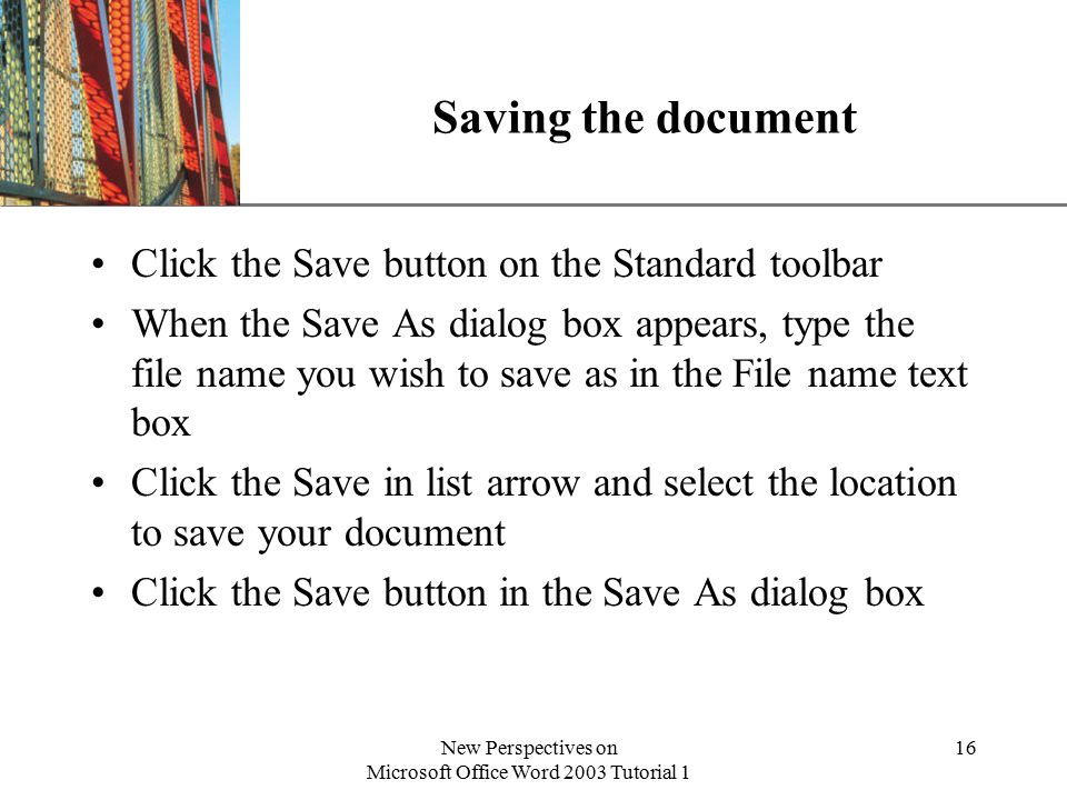 XP New Perspectives on Microsoft Office Word 2003 Tutorial 1 16 Saving the document Click the Save button on the Standard toolbar When the Save As dialog box appears, type the file name you wish to save as in the File name text box Click the Save in list arrow and select the location to save your document Click the Save button in the Save As dialog box