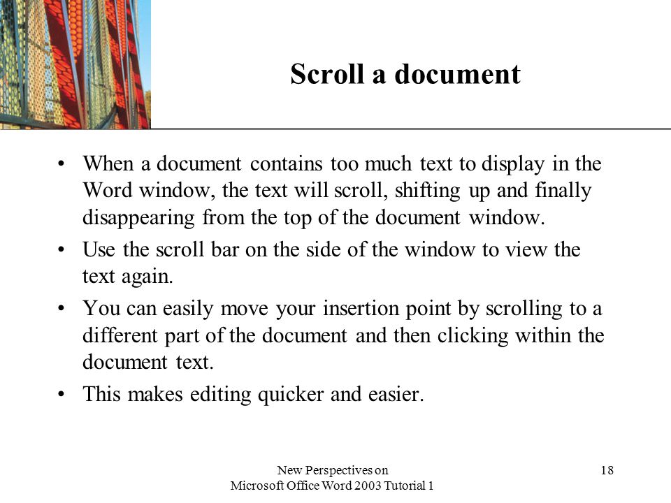 XP New Perspectives on Microsoft Office Word 2003 Tutorial 1 18 Scroll a document When a document contains too much text to display in the Word window, the text will scroll, shifting up and finally disappearing from the top of the document window.