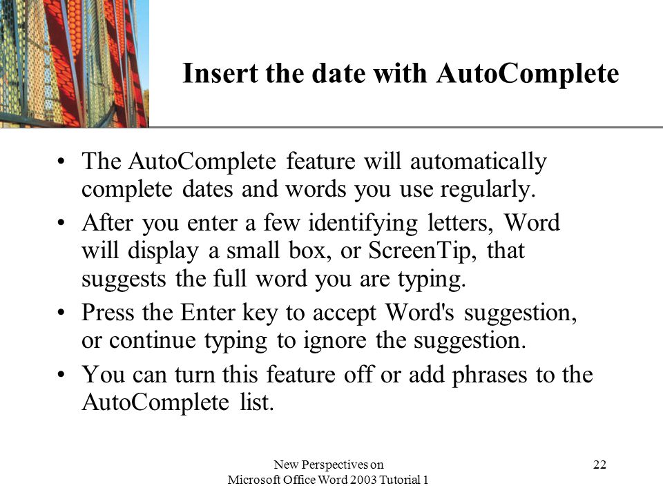 XP New Perspectives on Microsoft Office Word 2003 Tutorial 1 22 Insert the date with AutoComplete The AutoComplete feature will automatically complete dates and words you use regularly.