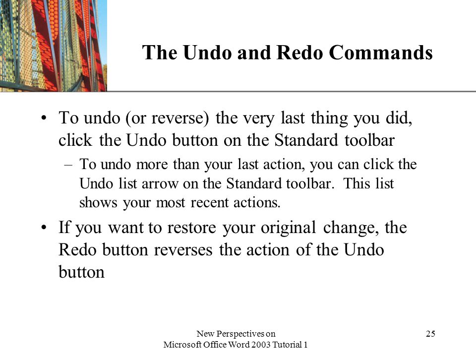 XP New Perspectives on Microsoft Office Word 2003 Tutorial 1 25 The Undo and Redo Commands To undo (or reverse) the very last thing you did, click the Undo button on the Standard toolbar –To undo more than your last action, you can click the Undo list arrow on the Standard toolbar.