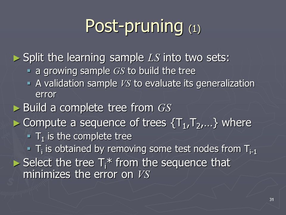 31 Post-pruning (1) ► Split the learning sample LS into two sets:  a growing sample GS to build the tree  A validation sample VS to evaluate its generalization error ► Build a complete tree from GS ► Compute a sequence of trees {T 1,T 2,…} where  T 1 is the complete tree  T i is obtained by removing some test nodes from T i-1 ► Select the tree T i * from the sequence that minimizes the error on VS