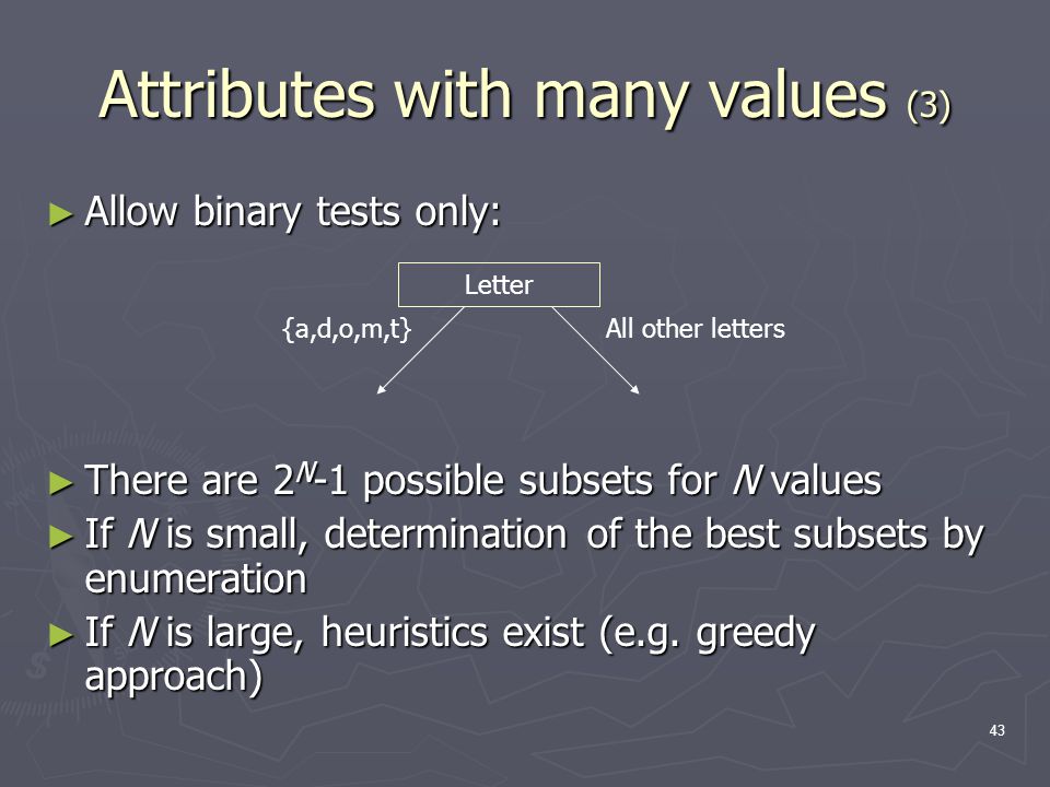 43 Attributes with many values (3) ► Allow binary tests only: ► There are 2 N -1 possible subsets for N values ► If N is small, determination of the best subsets by enumeration ► If N is large, heuristics exist (e.g.