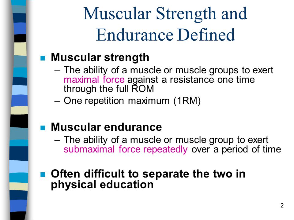 2 Muscular Strength and Endurance Defined n Muscular strength –The ability of a muscle or muscle groups to exert maximal force against a resistance one time through the full ROM –One repetition maximum (1RM) n Muscular endurance –The ability of a muscle or muscle group to exert submaximal force repeatedly over a period of time n Often difficult to separate the two in physical education