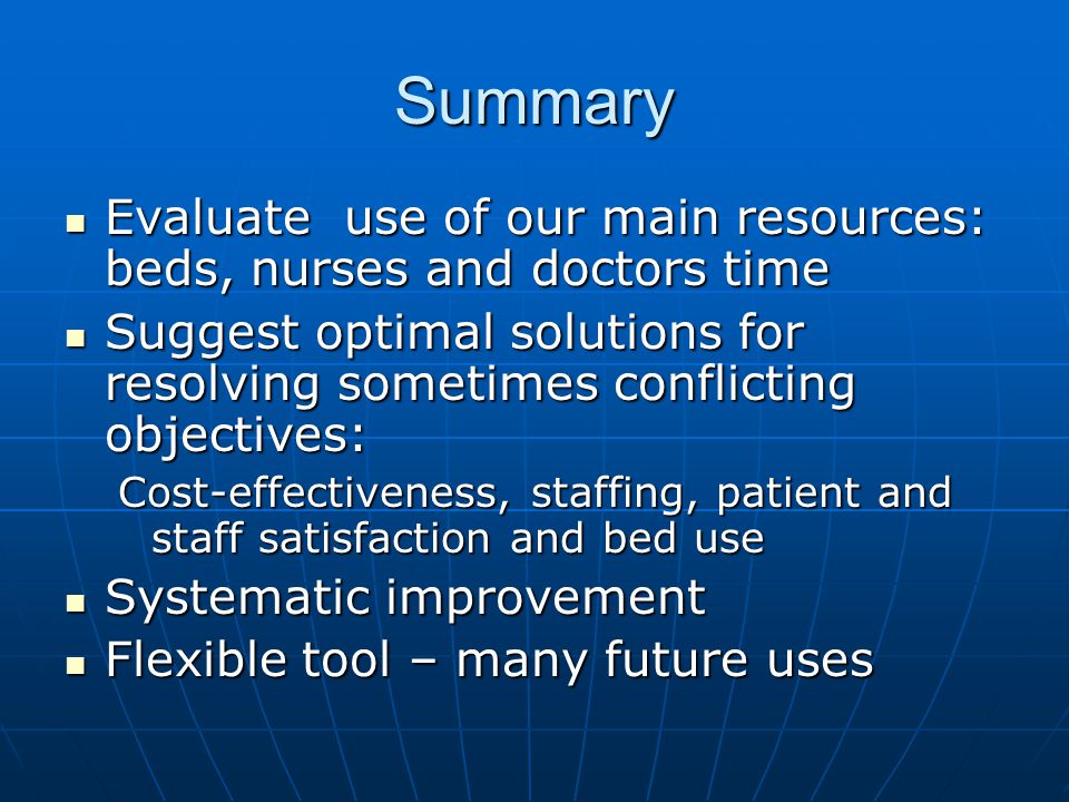 Summary Evaluate use of our main resources: beds, nurses and doctors time Evaluate use of our main resources: beds, nurses and doctors time Suggest optimal solutions for resolving sometimes conflicting objectives: Suggest optimal solutions for resolving sometimes conflicting objectives: Cost-effectiveness, staffing, patient and staff satisfaction and bed use Systematic improvement Systematic improvement Flexible tool – many future uses Flexible tool – many future uses