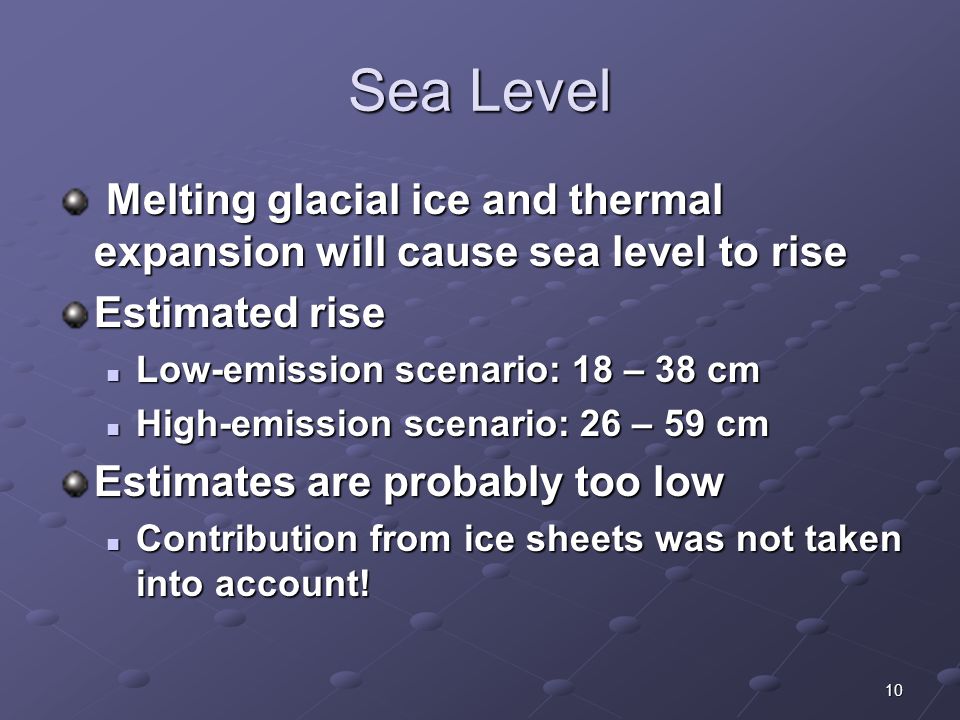 10 Sea Level Melting glacial ice and thermal expansion will cause sea level to rise Melting glacial ice and thermal expansion will cause sea level to rise Estimated rise Low-emission scenario: 18 – 38 cm Low-emission scenario: 18 – 38 cm High-emission scenario: 26 – 59 cm High-emission scenario: 26 – 59 cm Estimates are probably too low Contribution from ice sheets was not taken into account.