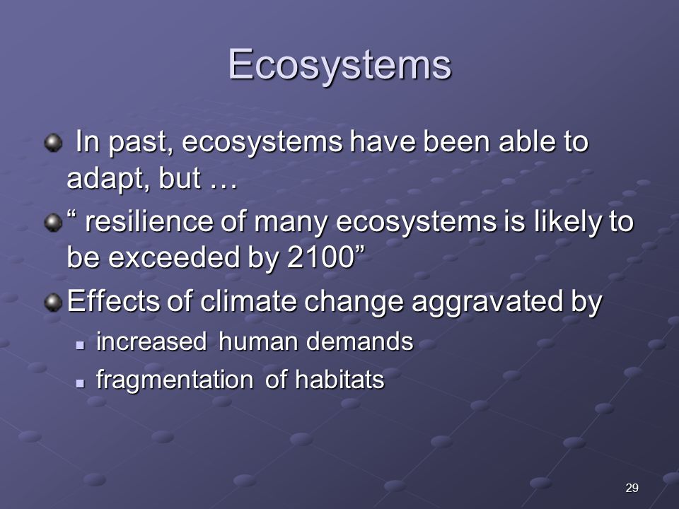 29 Ecosystems In past, ecosystems have been able to adapt, but … In past, ecosystems have been able to adapt, but … resilience of many ecosystems is likely to be exceeded by 2100 Effects of climate change aggravated by increased human demands increased human demands fragmentation of habitats fragmentation of habitats