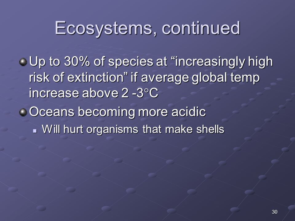 30 Ecosystems, continued Up to 30% of species at increasingly high risk of extinction if average global temp increase above 2 -3  C Oceans becoming more acidic Will hurt organisms that make shells Will hurt organisms that make shells