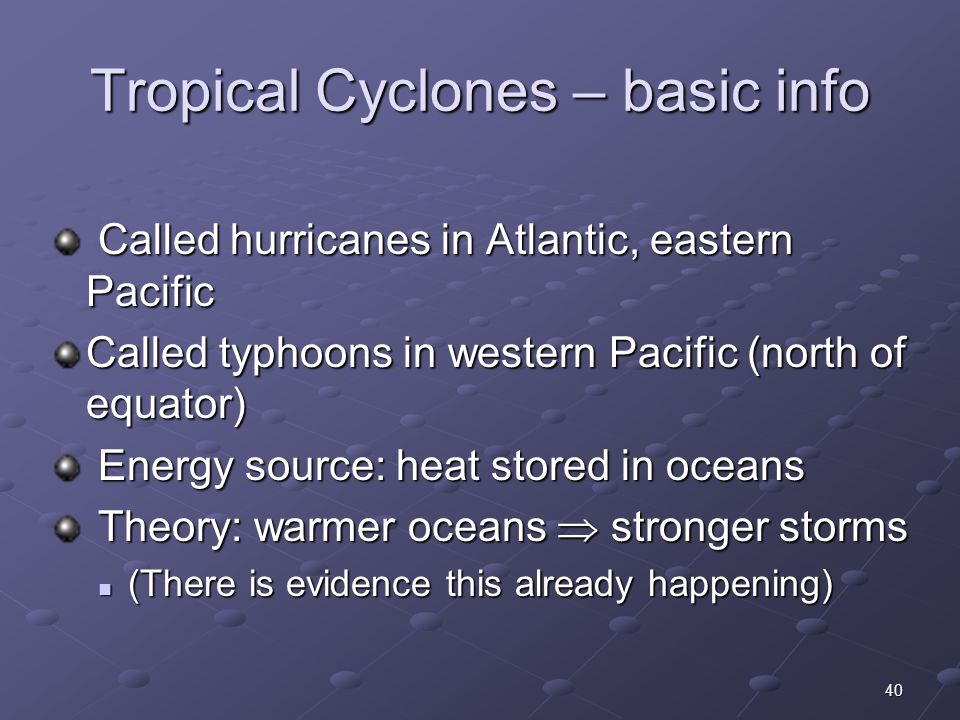 40 Tropical Cyclones – basic info Called hurricanes in Atlantic, eastern Pacific Called hurricanes in Atlantic, eastern Pacific Called typhoons in western Pacific (north of equator) Energy source: heat stored in oceans Energy source: heat stored in oceans Theory: warmer oceans  stronger storms Theory: warmer oceans  stronger storms (There is evidence this already happening) (There is evidence this already happening)
