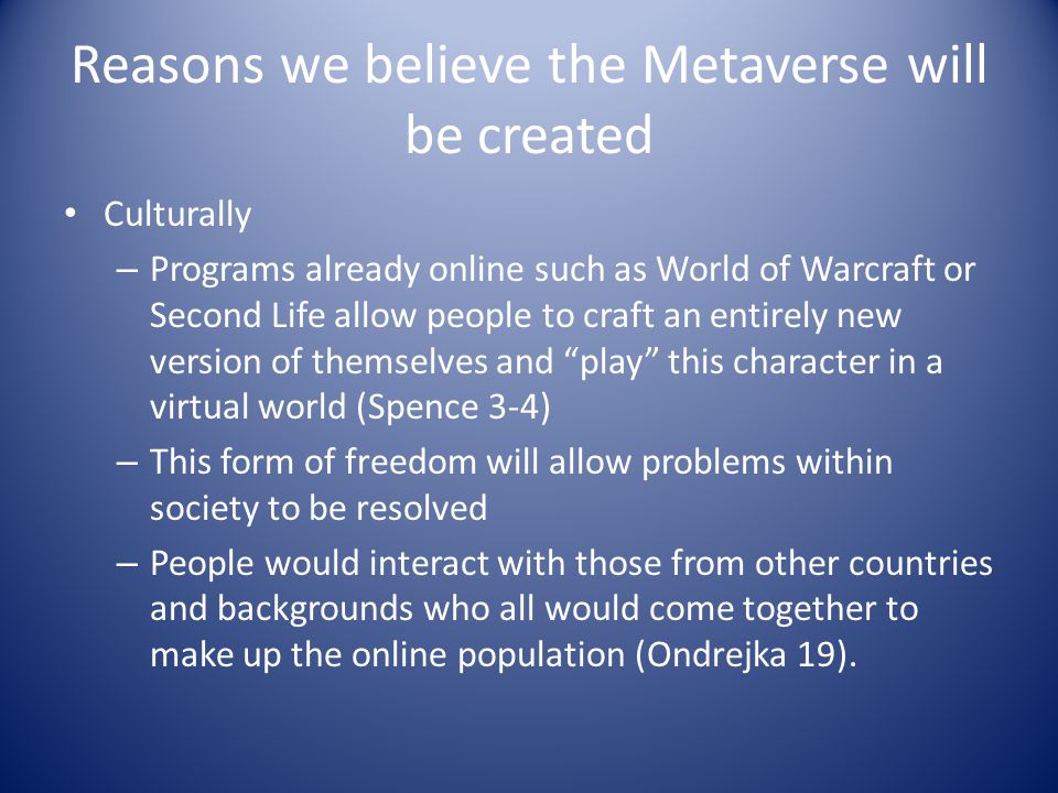 Reasons we believe the Metaverse will be created Culturally – Programs already online such as World of Warcraft or Second Life allow people to craft an entirely new version of themselves and play this character in a virtual world (Spence 3-4) – This form of freedom will allow problems within society to be resolved – People would interact with those from other countries and backgrounds who all would come together to make up the online population (Ondrejka 19).