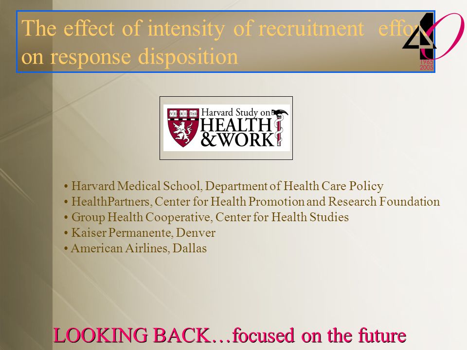 LOOKING BACK…focused on the future Harvard Medical School, Department of Health Care Policy HealthPartners, Center for Health Promotion and Research Foundation Group Health Cooperative, Center for Health Studies Kaiser Permanente, Denver American Airlines, Dallas The effect of intensity of recruitment effort on response disposition