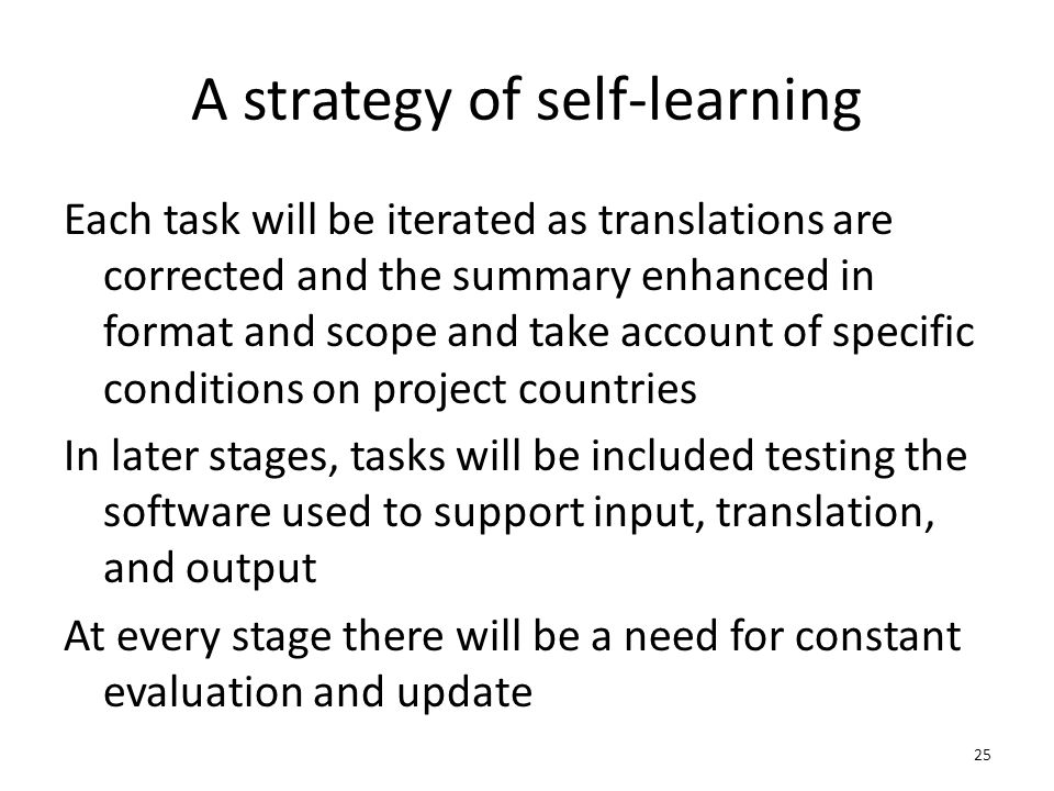 A strategy of self-learning Each task will be iterated as translations are corrected and the summary enhanced in format and scope and take account of specific conditions on project countries In later stages, tasks will be included testing the software used to support input, translation, and output At every stage there will be a need for constant evaluation and update 25
