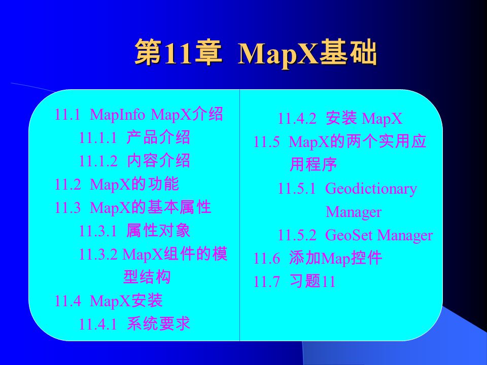 第 11 章 MapX 基础 11.1 MapInfo MapX 介绍 产品介绍 内容介绍 11.2 MapX 的功能 11.3 MapX 的基本属性 属性对象 MapX 组件的模 型结构 11.4 MapX 安装 系统要求 安装 MapX 11.5 MapX 的两个实用应 用程序 Geodictionary Manager GeoSet Manager 11.6 添加 Map 控件 11.7 习题 11