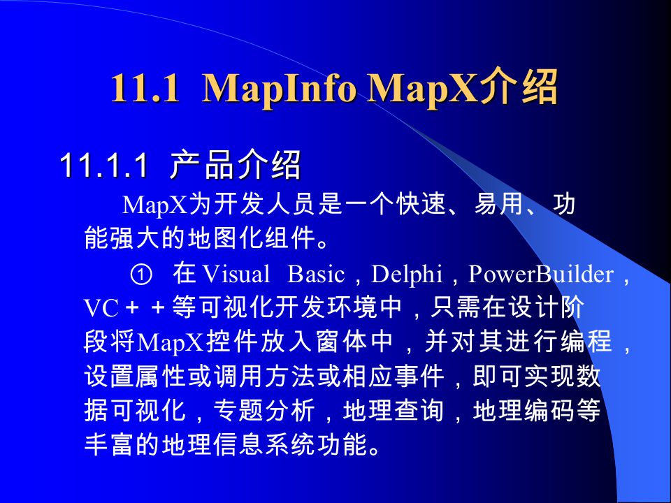 11.1 MapInfo MapX 介绍 产品介绍 MapX 为开发人员是一个快速、易用、功 能强大的地图化组件。 ① 在 Visual Basic ， Delphi ， PowerBuilder ， VC ＋＋等可视化开发环境中，只需在设计阶 段将 MapX 控件放入窗体中，并对其进行编程， 设置属性或调用方法或相应事件，即可实现数 据可视化，专题分析，地理查询，地理编码等 丰富的地理信息系统功能。