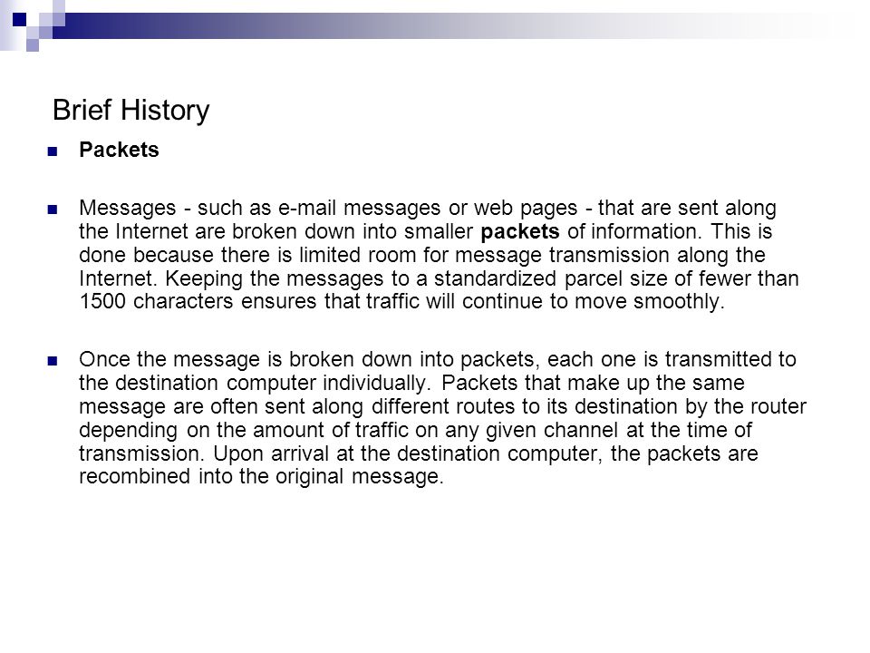 Brief History Packets Messages - such as  messages or web pages - that are sent along the Internet are broken down into smaller packets of information.